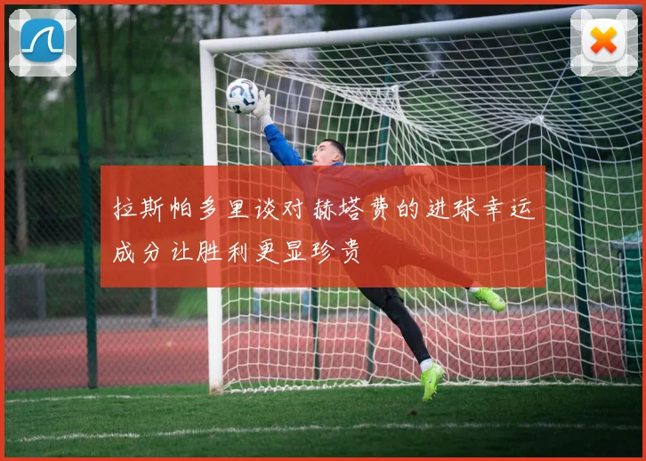 拉斯帕多里谈对赫塔费的进球幸运成分让胜利更显珍贵