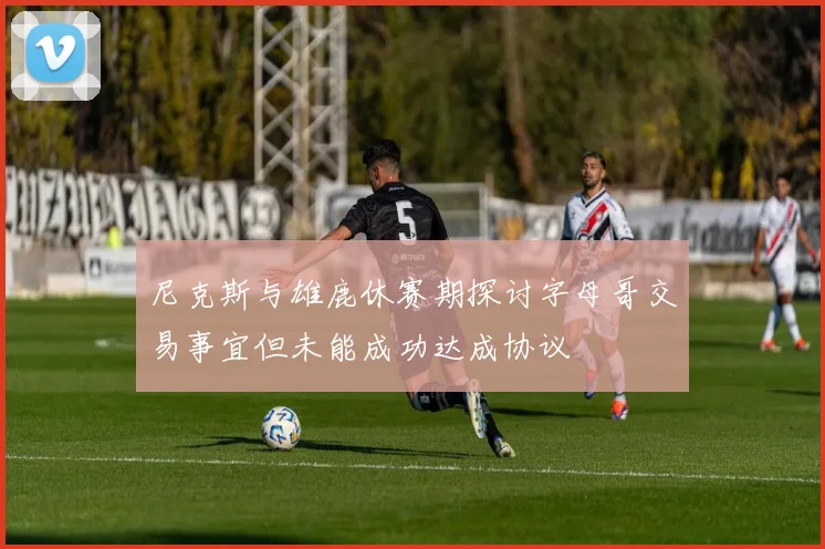 尼克斯与雄鹿休赛期探讨字母哥交易事宜但未能成功达成协议