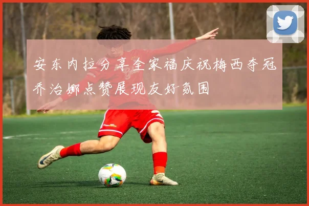 安东内拉分享全家福庆祝梅西夺冠乔治娜点赞展现友好氛围