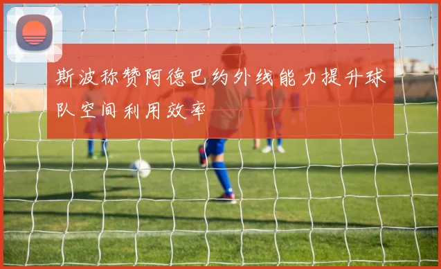 斯波称赞阿德巴约外线能力提升球队空间利用效率