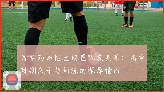 马克西回忆全明星队友关系：高中时期交手与训练的深厚情谊