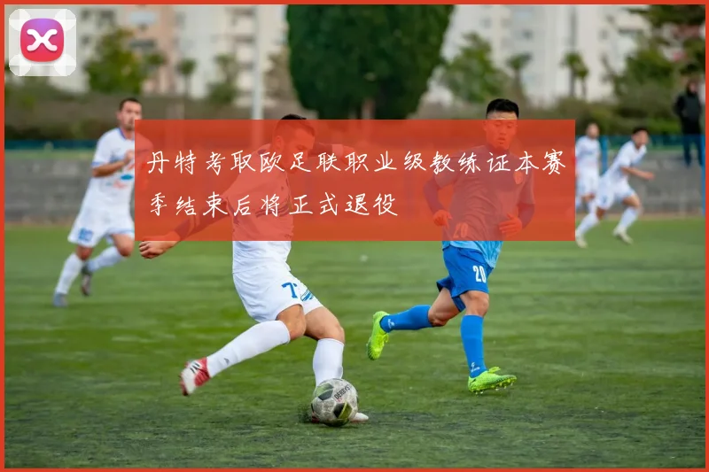 丹特考取欧足联职业级教练证本赛季结束后将正式退役