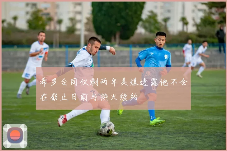 希罗合同仅剩两年美媒透露他不会在截止日前与热火续约