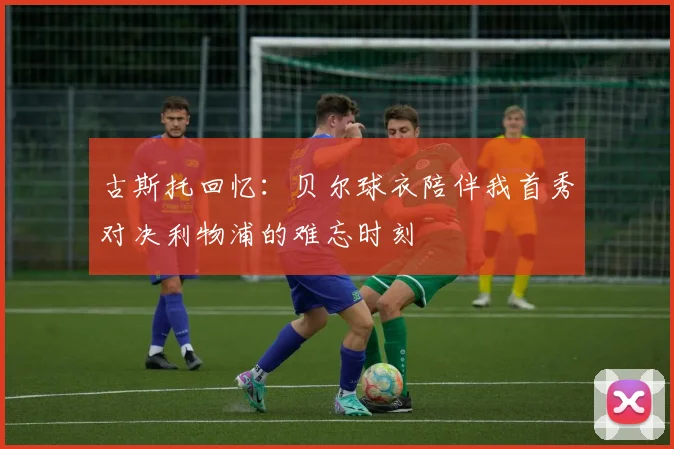 古斯托回忆：贝尔球衣陪伴我首秀对决利物浦的难忘时刻