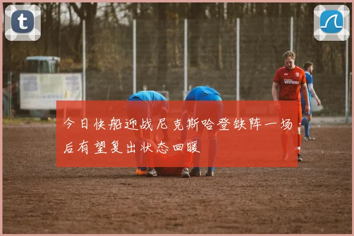 今日快船迎战尼克斯哈登缺阵一场后有望复出状态回暖