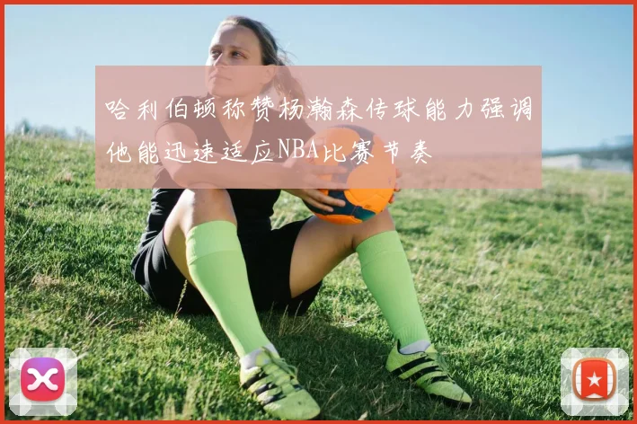 哈利伯顿称赞杨瀚森传球能力强调他能迅速适应NBA比赛节奏