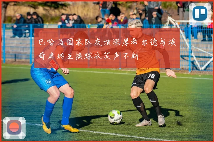 巴哈马国家队友谊深厚希尔德与埃奇库姆互换球衣笑声不断