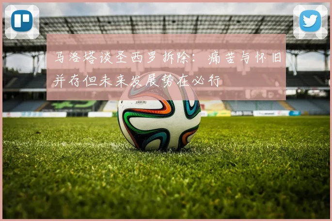 马洛塔谈圣西罗拆除：痛苦与怀旧并存但未来发展势在必行