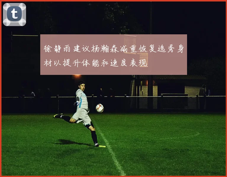 徐静雨建议杨瀚森减重恢复选秀身材以提升体能和速度表现