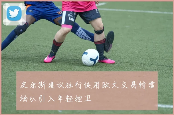 皮尔斯建议独行侠用欧文交易特雷杨以引入年轻控卫