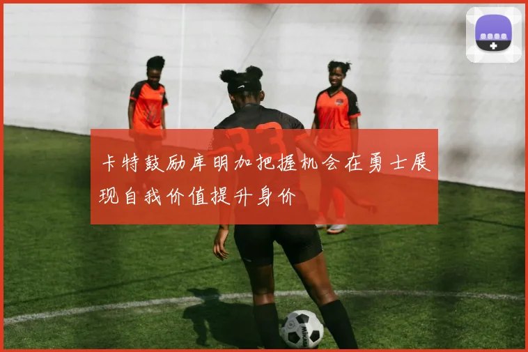 卡特鼓励库明加把握机会在勇士展现自我价值提升身价