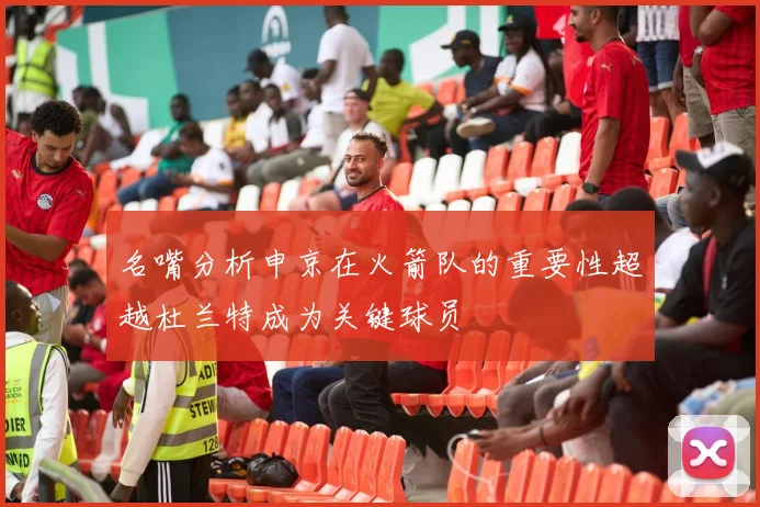 名嘴分析申京在火箭队的重要性超越杜兰特成为关键球员