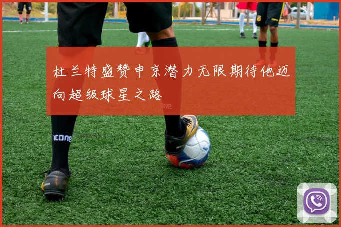 杜兰特盛赞申京潜力无限期待他迈向超级球星之路