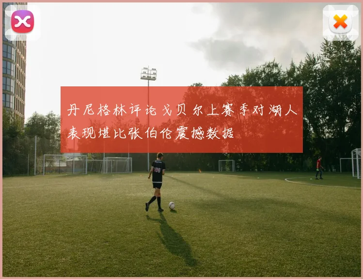 丹尼格林评论戈贝尔上赛季对湖人表现堪比张伯伦震撼数据
