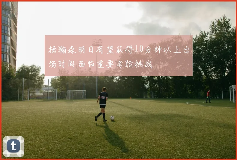 杨瀚森明日有望获得10分钟以上出场时间面临重要考验挑战