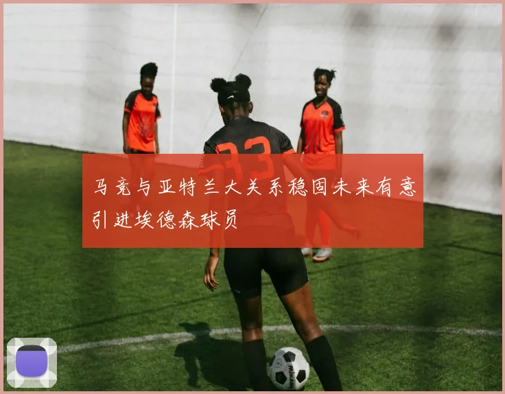 马竞与亚特兰大关系稳固未来有意引进埃德森球员