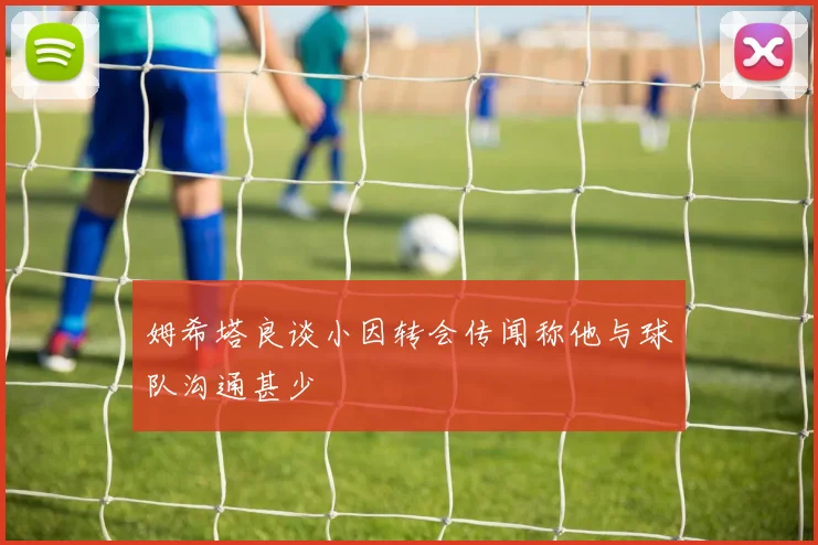 姆希塔良谈小因转会传闻称他与球队沟通甚少