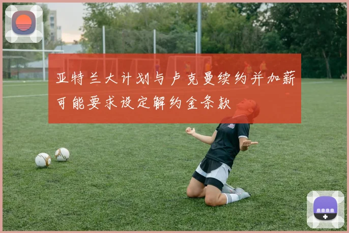 亚特兰大计划与卢克曼续约并加薪可能要求设定解约金条款