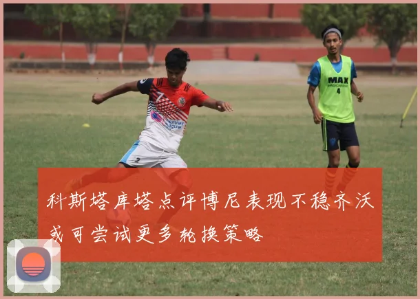 科斯塔库塔点评博尼表现不稳齐沃或可尝试更多轮换策略