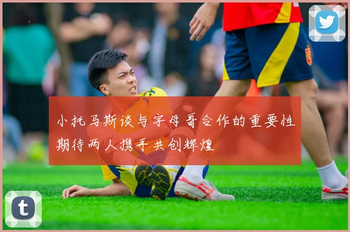 小托马斯谈与字母哥合作的重要性期待两人携手共创辉煌