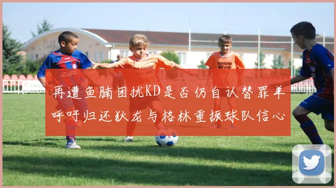 再遭鱼腩困扰KD是否仍自认替罪羊呼吁归还狄龙与格林重振球队信心