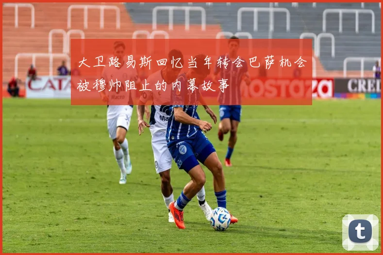 大卫路易斯回忆当年转会巴萨机会被穆帅阻止的内幕故事