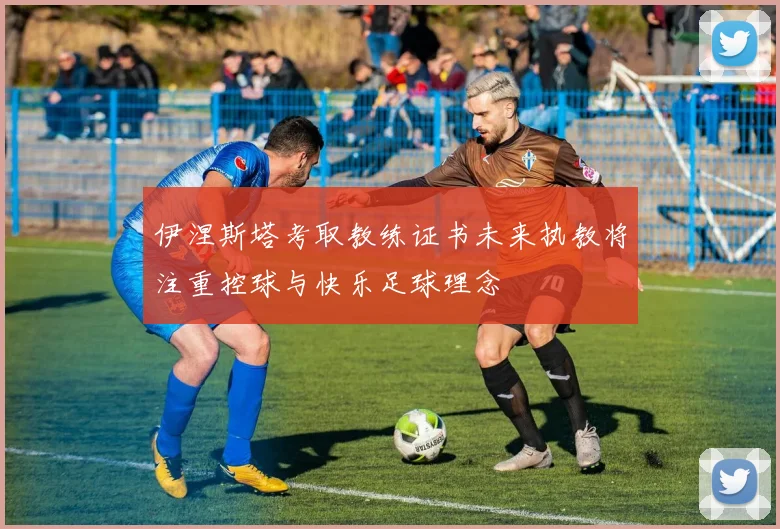 伊涅斯塔考取教练证书未来执教将注重控球与快乐足球理念