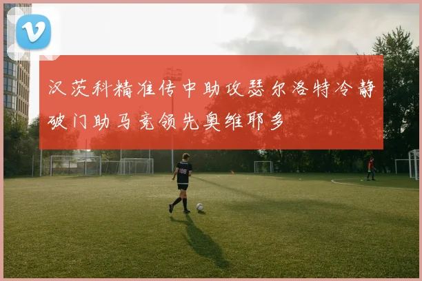 汉茨科精准传中助攻瑟尔洛特冷静破门助马竞领先奥维耶多