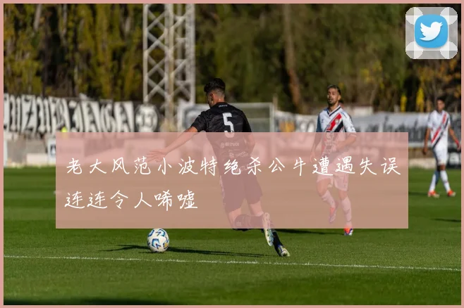 老大风范小波特绝杀公牛遭遇失误连连令人唏嘘